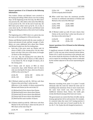 CAT 2006
M-PP-01 A3. 4 www.TestFunda.com
Answer questions 11 to 15 based on the following
information:
Two traders, Chetan and Michael, were involved in
the buying and selling of MCS shares over five trading
days. At the beginning of the first day, the MCS share
was priced at Rs. 100, while at the end of the fifth day
it was priced at Rs. 110. At the end of each day, the
MCS share price either went up by Rs. 10, or else, it
came down by Rs. 10. Both Chetan and Michael took
buying and selling decisions at the end of each trading
day.
The beginning price of MCS share on a given day was
the same as the ending price of the previous day.
Chetan and Michael started with the same number of
shares and amount of cash, and had enough of both.
Below are some additional facts about how Chetan
and Michael traded over the five trading days.
 Each day if the price went up, Chetan sold 10
shares of MCS at the closing price. On the other
hand, each day if the price went down, he bought
10 shares at the closing price.
 If on any day, the closing price was above Rs.
110, then Michael sold 10 shares of MCS, while if
it was below Rs. 90, he bought 10 shares, all at
the closing price.
11. If Chetan sold 10 shares of MCS on three
consecutive days, while Michael sold 10 shares
only once during the five days, what was the price
of MCS at the end of day 3?
(1) Rs. 90 (2) Rs. 100 (3) Rs. 110
(4) Rs. 120 (5) Rs. 130
12. If Michael ended up with Rs. 100 less cash than
Chetan at the end of day 5, what was the
difference in the number of shares possessed by
Michael and Chetan (at the end of day 5)?
(1) Michael had 10 less shares than Chetan.
(2) Michael had10 more shares than Chetan.
(3) Chetan had 10 more shares than Michael.
(4) Chetan had 20 more shares than Michael.
(5) Both had the same number of shares.
13. If Chetan ended up with Rs. 1300 more cash than
Michael at the end of day 5, what was the price of
MCS share at the end of day 4?
(1) Rs. 90 (2) Rs. 100
(3) Rs. 110 (4) Rs. 120
(5) Not uniquely determinable
14. What could have been the maximum possible
increase in combined cash balance of Chetan and
Michael at the end of the fifth day?
(1) Rs. 3700 (2) Rs. 4000
(3) Rs. 4700 (4) RS. 5000
(5) Rs. 6000
15. If Michael ended up with 20 more shares than
Chetan at the end of day 5, what was the price of
the share at the end of day 3?
(1) Rs.90 (2) Rs. 100 (3) Rs. 110
(4) Rs. 120 (5) Rs. 130
Answer questions 16 to 20 based on the following
information:
A significant amount of traffic flows from point S to
point T in the one-way street network shown below.
Points A, B, C, and D are junctions in the network, and
the arrows mark the direction of traffic flow. The fuel
cost in rupees for travelling along a street is indicated
by the number adjacent to the arrow representing the
street.
Motorists travelling from point S to point T would
obviously take the route for which the total cost of
travelling is the minimum. If two or more routes have
the same least travel cost, then motorists are
indifferent between them. Hence, the traffic gets
evenly distributed among all the least cost routes.
The government can control the flow of traffic only by
levying appropriate toll at each junction. For example,
if a motorist takes the route S-A-T (using junction A
alone), then the total cost of travel would be Rs. 14
(i.e. Rs. 9 + Rs. 5) plus the toll charged at junction A.
7 1 6
232
2
59
TS
D
CB
A
 