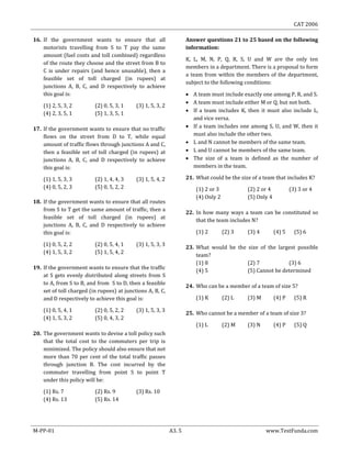 CAT 2006
M-PP-01 A3. 5 www.TestFunda.com
16. If the government wants to ensure that all
motorists travelling from S to T pay the same
amount (fuel costs and toll combined) regardless
of the route they choose and the street from B to
C is under repairs (and hence unusable), then a
feasible set of toll charged (in rupees) at
junctions A, B, C, and D respectively to achieve
this goal is:
(1) 2, 5, 3, 2 (2) 0, 5, 3, 1 (3) 1, 5, 3, 2
(4) 2, 3, 5, 1 (5) 1, 3, 5, 1
17. If the government wants to ensure that no traffic
flows on the street from D to T, while equal
amount of traffic flows through junctions A and C,
then a feasible set of toll charged (in rupees) at
junctions A, B, C, and D respectively to achieve
this goal is:
(1) 1, 5, 3, 3 (2) 1, 4, 4, 3 (3) 1, 5, 4, 2
(4) 0, 5, 2, 3 (5) 0, 5, 2, 2
18. If the government wants to ensure that all routes
from S to T get the same amount of traffic, then a
feasible set of toll charged (in rupees) at
junctions A, B, C, and D respectively to achieve
this goal is:
(1) 0, 5, 2, 2 (2) 0, 5, 4, 1 (3) 1, 5, 3, 3
(4) 1, 5, 3, 2 (5) 1, 5, 4, 2
19. If the government wants to ensure that the traffic
at S gets evenly distributed along streets from S
to A, from S to B, and from S to D, then a feasible
set of toll charged (in rupees) at junctions A, B, C,
and D respectively to achieve this goal is:
(1) 0, 5, 4, 1 (2) 0, 5, 2, 2 (3) 1, 5, 3, 3
(4) 1, 5, 3, 2 (5) 0, 4, 3, 2
20. The government wants to devise a toll policy such
that the total cost to the commuters per trip is
minimized. The policy should also ensure that not
more than 70 per cent of the total traffic passes
through junction B. The cost incurred by the
commuter travelling from point S to point T
under this policy will be:
(1) Rs. 7 (2) Rs. 9 (3) Rs. 10
(4) Rs. 13 (5) Rs. 14
Answer questions 21 to 25 based on the following
information:
K, L, M, N, P, Q, R, S, U and W are the only ten
members in a department. There is a proposal to form
a team from within the members of the department,
subject to the following conditions:
 A team must include exactly one among P, R, and S.
 A team must include either M or Q, but not both.
 If a team includes K, then it must also include L,
and vice versa.
 If a team includes one among S, U, and W, then it
must also include the other two.
 L and N cannot be members of the same team.
 L and U cannot be members of the same team.
 The size of a team is defined as the number of
members in the team.
21. What could be the size of a team that includes K?
(1) 2 or 3 (2) 2 or 4 (3) 3 or 4
(4) Only 2 (5) Only 4
22. In how many ways a team can be constituted so
that the team includes N?
(1) 2 (2) 3 (3) 4 (4) 5 (5) 6
23. What would be the size of the largest possible
team?
(1) 8 (2) 7 (3) 6
(4) 5 (5) Cannot be determined
24. Who can be a member of a team of size 5?
(1) K (2) L (3) M (4) P (5) R
25. Who cannot be a member of a team of size 3?
(1) L (2) M (3) N (4) P (5) Q
 