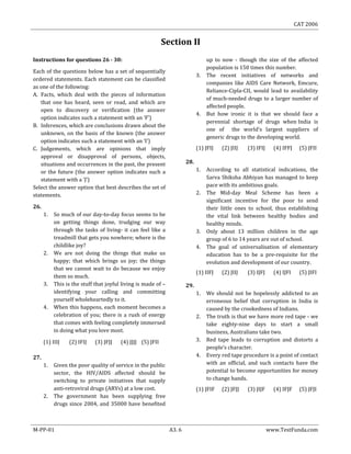 CAT 2006
M-PP-01 A3. 6 www.TestFunda.com
Section II
Instructions for questions 26 - 30:
Each of the questions below has a set of sequentially
ordered statements. Each statement can be classified
as one of the following:
A. Facts, which deal with the pieces of information
that one has heard, seen or read, and which are
open to discovery or verification (the answer
option indicates such a statement with an ‘F’)
B. Inferences, which are conclusions drawn about the
unknown, on the basis of the known (the answer
option indicates such a statement with an ‘I’)
C. Judgements, which are opinions that imply
approval or disapproval of persons, objects,
situations and occurrences in the past, the present
or the future (the answer option indicates such a
statement with a ‘J’)
Select the answer option that best describes the set of
statements.
26.
1. So much of our day-to-day focus seems to be
on getting things done, trudging our way
through the tasks of living- it can feel like a
treadmill that gets you nowhere; where is the
childlike joy?
2. We are not doing the things that make us
happy; that which brings us joy; the things
that we cannot wait to do because we enjoy
them so much.
3. This is the stuff that joyful living is made of –
identifying your calling and committing
yourself wholeheartedly to it.
4. When this happens, each moment becomes a
celebration of you; there is a rush of energy
that comes with feeling completely immersed
in doing what you love most.
(1) IIIJ (2) IFIJ (3) JFJJ (4) JJJJ (5) JFII
27.
1. Given the poor quality of service in the public
sector, the HIV/AIDS affected should be
switching to private initiatives that supply
anti-retroviral drugs (ARVs) at a low cost.
2. The government has been supplying free
drugs since 2004, and 35000 have benefited
up to now - though the size of the affected
population is 150 times this number.
3. The recent initiatives of networks and
companies like AIDS Care Network, Emcure,
Reliance-Cipla-CII, would lead to availability
of much-needed drugs to a larger number of
affected people.
4. But how ironic it is that we should face a
perennial shortage of drugs when India is
one of the world‘s largest suppliers of
generic drugs to the developing world.
(1) JFIJ (2) JIIJ (3) IFIJ (4) IFFJ (5) JFII
28.
1. According to all statistical indications, the
Sarva Shiksha Abhiyan has managed to keep
pace with its ambitious goals.
2. The Mid-day Meal Scheme has been a
significant incentive for the poor to send
their little ones to school, thus establishing
the vital link between healthy bodies and
healthy minds.
3. Only about 13 million children in the age
group of 6 to 14 years are out of school.
4. The goal of universalisation of elementary
education has to be a pre-requisite for the
evolution and development of our country.
(1) IIFJ (2) JIIJ (3) IJFJ (4) IJFI (5) JIFI
29.
1. We should not be hopelessly addicted to an
erroneous belief that corruption in India is
caused by the crookedness of Indians.
2. The truth is that we have more red tape - we
take eighty-nine days to start a small
business, Australians take two.
3. Red tape leads to corruption and distorts a
people’s character.
4. Every red tape procedure is a point of contact
with an official, and such contacts have the
potential to become opportunities for money
to change hands.
(1) JFIF (2) JFJJ (3) JIJF (4) IFJF (5) JFJI
 