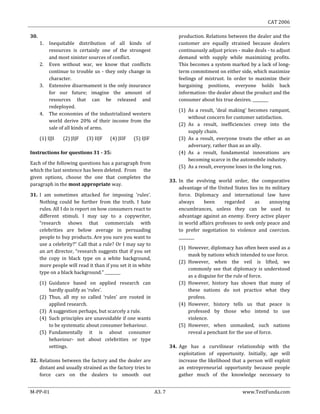 CAT 2006
M-PP-01 A3. 7 www.TestFunda.com
30.
1. Inequitable distribution of all kinds of
resources is certainly one of the strongest
and most sinister sources of conflict.
2. Even without war, we know that conflicts
continue to trouble us - they only change in
character.
3. Extensive disarmament is the only insurance
for our future; imagine the amount of
resources that can be released and
redeployed.
4. The economies of the industrialized western
world derive 20% of their income from the
sale of all kinds of arms.
(1) IJJI (2) JIJF (3) IIJF (4) JIIF (5) IJIF
Instructions for questions 31 - 35:
Each of the following questions has a paragraph from
which the last sentence has been deleted. From the
given options, choose the one that completes the
paragraph in the most appropriate way.
31. I am sometimes attacked for imposing 'rules‘.
Nothing could be further from the truth. I hate
rules. All I do is report on how consumers react to
different stimuli. I may say to a copywriter,
“research shows that commercials with
celebrities are below average in persuading
people to buy products. Are you sure you want to
use a celebrity?” Call that a rule? Or I may say to
an art director, “research suggests that if you set
the copy in black type on a white background,
more people will read it than if you set it in white
type on a black background.” ________
(1) Guidance based on applied research can
hardly qualify as ‘rules’.
(2) Thus, all my so called ‘rules’ are rooted in
applied research.
(3) A suggestion perhaps, but scarcely a rule.
(4) Such principles are unavoidable if one wants
to be systematic about consumer behaviour.
(5) Fundamentally it is about consumer
behaviour- not about celebrities or type
settings.
32. Relations between the factory and the dealer are
distant and usually strained as the factory tries to
force cars on the dealers to smooth out
production. Relations between the dealer and the
customer are equally strained because dealers
continuously adjust prices - make deals - to adjust
demand with supply while maximizing profits.
This becomes a system marked by a lack of long-
term commitment on either side, which maximize
feelings of mistrust. In order to maximize their
bargaining positions, everyone holds back
information- the dealer about the product and the
consumer about his true desires. ________
(1) As a result, ‘deal making’ becomes rampant,
without concern for customer satisfaction.
(2) As a result, inefficiencies creep into the
supply chain.
(3) As a result, everyone treats the other as an
adversary, rather than as an ally.
(4) As a result, fundamental innovations are
becoming scarce in the automobile industry.
(5) As a result, everyone loses in the long run.
33. In the evolving world order, the comparative
advantage of the United States lies in its military
force. Diplomacy and international law have
always been regarded as annoying
encumbrances, unless they can be used to
advantage against an enemy. Every active player
in world affairs professes to seek only peace and
to prefer negotiation to violence and coercion.
________
(1) However, diplomacy has often been used as a
mask by nations which intended to use force.
(2) However, when the veil is lifted, we
commonly see that diplomacy is understood
as a disguise for the rule of force.
(3) However, history has shown that many of
these nations do not practice what they
profess.
(4) However, history tells us that peace is
professed by those who intend to use
violence.
(5) However, when unmasked, such nations
reveal a penchant for the use of force.
34. Age has a curvilinear relationship with the
exploitation of opportunity. Initially, age will
increase the likelihood that a person will exploit
an entrepreneurial opportunity because people
gather much of the knowledge necessary to
 