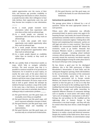 CAT 2006
M-PP-01 A3. 8 www.TestFunda.com
exploit opportunities over the course of their
lives, and because age provides credibility in
transmitting that information to others. However,
as people become older, their willingness to bear
risks declines, their opportunity costs rise, and
they become less receptive to new information.
________
(1) As a result, people transmit more
information rather than experiment with
new ideas as they reach an advanced age.
(2) As a result, people are reluctant to
experiment with new ideas as they reach an
advanced age.
(3) As a result, only people with lower
opportunity costs exploit opportunity when
they reach an advanced age.
(4) As a result, people become reluctant to
exploit entrepreneurial opportunities when
they reach an advanced age.
(5) As a result, people depend on credibility
rather than on novelty as they reach an
advanced age.
35. We can usefully think of theoretical models as
maps, which help us navigate unfamiliar
territory. The most accurate map that it is
possible to construct would be of no practical use
whatsoever, for it would be an exact replica, on
exactly the same scale, of the place where we
were. Good maps pull out the most important
features and throw away a huge amount of much
less valuable information. Of course, maps can be
bad as well as good- witness the attempts by
medieval Europe to produce a map of the world.
In the same way, a bad theory, no matter how
impressive it may seem in principle, does little or
nothing to help us understand a problem. ________
(1) But good theories, just like good maps, are
invaluable, even if they are simplified.
(2) But good theories, just like good maps, will
never represent unfamiliar concepts in detail.
(3) But good theories, just like good maps, need
to balance detail and feasibility of
representation.
(4) But good theories, just like good maps, are
accurate only at a certain level of abstraction.
(5) But good theories, just like good maps, are
useful in the hands of a user who knows their
limitations.
Instructions for questions 36 - 40:
The passage given below is followed by a set of
questions. Choose the most appropriate answer to
each question.
Fifteen years after communism was officially
pronounced dead, its spectre seems once again to be
haunting Europe. Last month, the Council of Europe’s
parliamentary assembly voted to condemn the crimes
of totalitarian communist regimes,“ linking them with
Nazism and complaining that communist parties are
still legal and active in some countries." Now Goran
Lindblad, the conservative Swedish MP behind the
resolution, wants to go further. Demands that
European Ministers launch a continent-wide anti-
communist campaign - including school textbook
revisions, official memorial days, and museums - only
narrowly missed the necessary two-thirds majority.
Mr. Lindblad pledged to bring the wider plans back to
the Council of Europe in the coming months.
He has chosen a good year for his ideological
offensive: this is the 50th anniversary of Nikita
Khrushchev‘s denunciation of Josef Stalin and the
subsequent Hungarian uprising, which will doubtless
be the cue for further excoriation of the communist
record. Paradoxically, given that there is no
communist government left in Europe outside
Moldova, the attacks have if anything, become more
extreme as time has gone on. A clue as to why that
might be can be found in the rambling report by Mr.
Lindblad that led to the Council of Europe declaration.
Blaming class struggle and public ownership, he
explained different elements of communist ideology
such as equality or social justice still seduce many
“and a sort of nostalgia for communism is still alive."
Perhaps the real problem for Mr. Lindblad and his
right-wing allies in Eastern Europe is that
communism is not dead enough - and they will only
be content when they have driven a stake through its
heart.
The fashionable attempt to equate communism and
Nazism is in reality a moral and historical nonsense.
Despite the cruelties of the Stalin terror, there was no
Soviet Treblinka or Sorbibor, no extermination camps
 