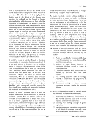 CAT 2006
M-PP-01 A3. 9 www.TestFunda.com
built to murder millions. Nor did the Soviet Union
launch the most devastating war in history at a cost of
more than 50 million lives - in fact it played the
decisive role in the defeat of the German war
machine. Mr. Lindblad and the Council of Europe
adopt as fact the wildest estimates of those killed by
communist regimes (mostly in famines) from the
fiercely contested Black Book of Communism, which
also underplays the number of deaths attributable to
Hitler. But, in any case, none of this explains why
anyone might be nostalgic in former communist
states, now enjoying the delights of capitalist
restoration. The dominant account gives no sense of
how communist regimes renewed themselves after
1956 or why Western leaders feared they might
overtake the capitalist world well into the 1960s. For
all its brutalities and failures, communism in the
Soviet Union, Eastern Europe, and elsewhere
delivered rapid industrialization, mass education, job
security, and huge advances in social and gender
equality. Its existence helped to drive up welfare
standards in the West, and provided a powerful
counterweight to Western global domination.
It would be easier to take the Council of Europe’s
condemnation of communist state crimes seriously if
it had also seen fit to denounce the far bloodier
record of European colonialism - which only finally
came to an end in the 1970s. This was a system of
racist despotism, which dominated the globe in
Stalin‘s time. And while there is precious little
connection between the ideas of fascism and
communism, there is an intimate link between
colonialism and Nazism. The terms lebensraum and
konzentrationslager were both first used by the
German colonial regime in south-west Africa (now
Namibia), which committed genocide against the
Herero and Nama peoples and bequeathed its ideas
and personnel directly to the Nazi party.
Around 10 million Congolese died as a result of
Belgian forced labour and mass murder in the early
twentieth century; tens of millions perished in
avoidable or enforced famines in British-ruled India;
up to a million Algerians died in their war for
independence, while controversy now rages in France
about a new law requiring teachers to put a positive
spin on colonial history. Comparable atrocities were
carried out by all European colonialists, but not a
word of condemnation from the Council of Europe.
Presumably, European lives count for more.
No major twentieth century political tradition is
without blood on its hands, but battles over history
are more about the future than the past. Part of the
current enthusiasm in official Western circles for
dancing on the grave of communism is no doubt
about relations with today‘s Russia and China. But it
also reflects a determination to prove there is no
alternative to the new global capitalist order - and
that any attempt to find one is bound to lead to
suffering. With the new imperialism now being
resisted in the Muslim world and Latin America,
growing international demands for social justice and
ever greater doubts about whether the environmental
crisis can be solved within the existing economic
system, the pressure for alternatives will increase.
36. Among all the apprehensions that Mr. Goran
Lindblad expresses against communism, which
one gets admitted, although indirectly, by the
author?
(1) There is nostalgia for communist ideology
even if communism has been abandoned by
most European nations.
(2) Notions of social justice inherent in
communist ideology appeal to critics of
existing systems.
(3) Communist regimes were totalitarian and
marked by brutalities and large scale
violence.
(4) The existing economic order is wrongly
viewed as imperialistic by proponents of
communism.
(5) Communist ideology is faulted because
communist regimes resulted in economic
failures.
37. What, according to the author, is the real reason
for a renewed attack against communism?
(1) Disguising the unintended consequences of
the current economic order such as social
injustice and environmental crisis.
(2) Idealising the existing ideology of global
capitalism.
(3) Making communism a generic representative
of all historical atrocities, especially those
perpetrated by the European imperialists.
 