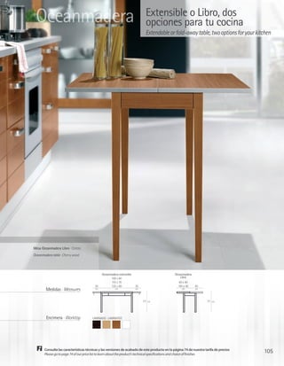 Oceanmadera                                                                 Extensible o Libro, dos
                                                                             opciones para tu cocina
                                                                             Extendable or fold-away table, two options for your kitchen




Mesa Oceanmadera Libro · Cerezo
Oceanmadera table · Cherry wood




                                              Oceanmadera extensible                           Oceanmadera
                                                    100 x 60                                       Libro
                                                    115 x 70                                       80 x 40
                                         30         125 x 80           30                         100 x 40   40
        Medidas · Measures               cm            cm              cm                           cm       cm




                                                                            77   cm                                  77   cm




        Encimera · Worktop             LAMINADO · LAMINATED




       Consulte las características técnicas y las versiones de acabado de este producto en la página 74 de nuestra tarifa de precios
       Please go to page 74 of our price list to learn about the product’s technical specifications and choice of finishes
                                                                                                                                        105
 