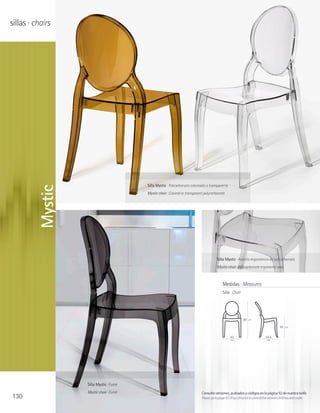 sillas · chairs




                                        Silla Mystic · Policarbonato coloreado o transparente
         Mystic




                                        Mystic chair · Colored or transparent polycarbonate




                                                                                      Silla Mystic · Asiento ergonómico de policarbonato
                                                                                      Mystic chair · Polycarbonate ergonomic seat



                                                                                           Medidas · Measures
                                                                                           Silla · Chair




                                                                                                           90   cm

                                                                                                                                        45   cm


                                                                                                 43                          54,5
                                                                                                 cm                           cm




                  Silla Mystic · Fumé
                  Mystic chair · Fumé                                      Consulte versiones, acabados y códigos en la página 92 de nuestra tarifa
130                                                                        Please go to page 92 of our price list to consult the versions, finishes and codes
 
