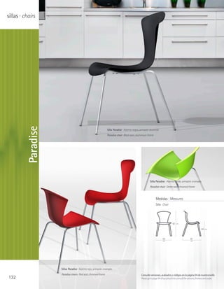 sillas · chairs


         Paradise




                                                                Silla Paradise · Asiento negro, armazón aluminio
                                                                Paradise chair · Black seat, aluminium frame




                                                                                                         Silla Paradise · Asiento verde, armazón cromado
                                                                                                         Paradise chair · Green seat, chromed frame



                                                                                                                Medidas · Measures
                                                                                                                Silla · Chair




                                                                                                                                   83   cm

                                                                                                                                                                   44   cm




                                                                                                                       50                              61
                                                                                                                        cm                             cm




                    Sillas Paradise · Asiento rojo, armazón cromado
                    Paradise chairs · Red seat, chromed frame                                   Consulte versiones, acabados y códigos en la página 94 de nuestra tarifa
132                                                                                             Please go to page 94 of our price list to consult the versions, finishes and codes
 