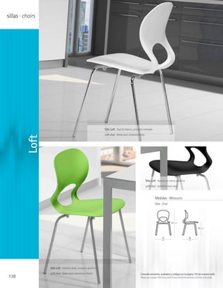 sillas · chairs




                                                                 Silla Loft · Asiento blanco, armazón cromado
                                                                 Loft chair · White seat, chromed frame
         Loft




                                                                                                          Silla Loft · Asiento en resina sintética
                                                                                                          Loft chair · Synthetic resin seat



                                                                                                                    Medidas · Measures
                                                                                                                    Silla · Chair




                                                                                                                                     83   cm

                                                                                                                                                                   46   cm




                                                                                                                           43                           48
                                                                                                                           cm                           cm




                  Silla Loft · Asiento verde, armazón aluminio
                  Loft chair · Green seat, aluminium frame                                         Consulte versiones, acabados y códigos en la página 104 de nuestra tarifa
138                                                                                                Please go to page 104 of our price list to consult the versions, finishes and codes
 
