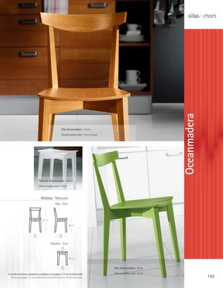 sillas · chairs




                                                                                                                          Oceanmadera
                                                            Silla Oceanmadera · Cerezo
                                                            Oceanmadera chair · Cherry wood




                                   Taburete Oceanmadera · blanco
                                   Oceanmadera stool · White



                                     Medidas · Measures
                                                     Silla · Chair




                                       81   cm

                                                                     46   cm




                             42                           50
                             cm                           cm


                                                 Taburete · Stool
                                                            34
                                                            cm



                                                                     45   cm



                                                            33                                Silla Oceanmadera · Verde
                                                            cm

Consulte versiones, acabados y códigos en la página 115 de nuestra tarifa                     Oceanmadera chair · Green
  Please go to page 115 of our price list to consult the versions, finishes and codes                                                   145
 