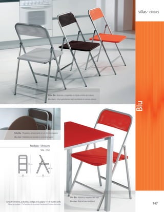 sillas · chairs




                                                                 Sillas Blu · Asientos y respaldos en tejido vinílico de colores
                                                                 Blu chair s· Vinyl upholstered seats and backs in various colours




                                                                                                                                         Blu
            Silla Blu · Plegable y almacenable en un mínimo espacio
            Blu chair · Foldable and storable in a minimal space



                                     Medidas · Measures
                                                     Silla · Chair




                                  85   cm


                                                                 46   cm



                        44                              46
                        cm                              cm




                                                                                               Silla Blu · Asiento y respaldo Net rojo

Consulte versiones, acabados y códigos en la página 117 de nuestra tarifa                      Blu chair · Red net seat and back
  Please go to page 117 of our price list to consult the versions, finishes and codes                                                               147
 