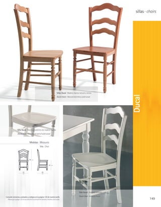 sillas · chairs




                                                                                Sillas Ducal · Madera maciza natural y cerezo




                                                                                                                                              Ducal
                                                                                Ducal chairs · Natural and cherry solid wood




                  Silla Ducal · Asiento anatómico de madera maciza
                  Ducal chair · Anatomical seat of solid wood



                                     Medidas · Measures
                                                     Silla · Chair




                                    98   cm



                                                                   45   cm




                          43                            49
                          cm                            cm




                                                                                                             Silla Ducal · Acabado anticato

Consulte versiones, acabados y códigos en la página 120 de nuestra tarifa                                    Ducal chair · Anticato finish
  Please go to page 120 of our price list to consult the versions, finishes and codes                                                                     149
 