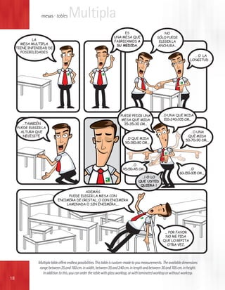 mesas · tables      Multipla
                                                                           ES                            NO
                                                                      UNA MESA QUE                   SÓLO PUEDE
             LA                                                       FABRICAMOS A                    ELEGIR LA
       MESA MULTIPLA                                                   SU MEDIDA.                    ANCHURA…
     TIENE INFINIDAD DE
       POSIBILIDADES
                                                                                                                               … O LA
                                                                                                                             LONGITUD …




                                                                           PUEDE PEDIR UNA              …O UNA QUE MIDA
                                                                           MESA QUE MIDA                 100X240X105 CM...
        …TAMBIÉN                                                             35X35X30 CM...
     PUEDE ELEGIR LA
       ALTURA QUE                                                                                                            …O UNA
        NECESITE                                                                                                           QUE MIDA
                                                                              …O QUE MIDA
                                                                                                                          50X70X90 CM...
                                                                              90X180X80 CM...




                                                                                 …O
                                                                            45X50X45 CM...                                  …O
                                                                                                                      60X150X105 CM...
                                                                                          …¡ O LO
                                                                                        QUE USTED
                                                                                         QUIERA !
                                           ADEMÁS
                                  PUEDE ELEGIR LA MESA CON
                             ENCIMERA DE CRISTAL, O CON ENCIMERA
                                 LAMINADA O SIN ENCIMERA,...




                                                                                                          ... POR FAVOR
                                                                                                           NO ME PIDA
                                                                                                         QUE LO REPITA
                                                                                                             OTRA VEZ.




               Multipla table offers endless possibilities. This table is custom-made to you measurements. The available dimensions
                range between 35 and 100 cm. in width, between 35 and 240 cm. in length and between 30 and 105 cm. in height.
                  In addition to this, you can order the table with glass worktop, or with laminated worktop or without worktop.
18
 