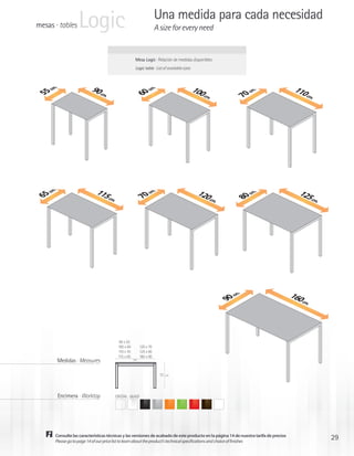 mesas · tables     Logic                                            Una medida para cada necesidad
                                                                    A size for every need


                                                     Mesa Logic · Relación de medidas disponibles
                                                     Logic table · List of available sizes



                          90 cm                                                              100                                         110
     .




                                                              .
    m




                                                             m
   c




                                                                                                                 .
                                                       c




                                                                                                                m
55




                                                    60
                               .                                                                 cm.                                         cm.




                                                                                                               c
                                                                                                            70
                             115                                                               120                                         125
    .
   m




                                                              .
                                                             m




                                                                                                                 .
                                                                                                                m
   c




                                                       c
65




                                                                                                               c
                                 cm.
                                                    70




                                                                                                   cm.                                         cm.




                                                                                                            80




                                                                                                                                        160
                                                                                                            .
                                                                                                           mc
                                                                                                         90




                                                                                                                                            cm.




                                          90 x 55
                                         100 x 60        120 x 70
                                         110 x 70        125 x 80
                                         115 x 65        160 x 90
        Medidas · Measures                          cm




                                                                      73   cm




        Encimera · Worktop             CRISTAL · GLASS




       Consulte las características técnicas y las versiones de acabado de este producto en la página 14 de nuestra tarifa de precios
       Please go to page 14 of our price list to learn about the product’s technical specifications and choice of finishes
                                                                                                                                                     29
 
