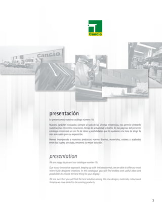 presentación
Le presentamos nuestro catálogo número 10.

Nuestro carácter innovador, siempre al lado de las últimas tendencias, nos permite ofrecerle
nuestras más recientes creaciones, llenas de actualidad y diseño. En las páginas del presente
catálogo encontrará un sin fin de ideas y posibilidades que le ayudarán a la hora de elegir lo
más adecuado para su exposición.

Hemos incorporado a nuestros productos nuevos diseños, materiales, colores y acabados
entre los cuales, sin duda, encontrá la mejor solución.




presentation
We are happy to present our catalogue number 10.

Due to our innovative approach, keeping up with the latest trends, we are able to offer our most
recent fully-designed creations. In this catalogue, you will find endless and useful ideas and
possibilities to choose the best thing for your display.

We are sure that you will find the best solution among the new designs, materials, colours and
finishes we have added to the existing products.




                                                                                                   3
 