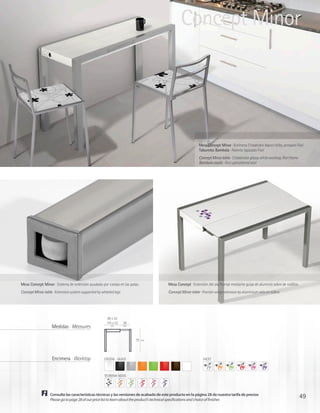 Concept Minor




                                                                                                             Mesa Concept Minor · Encimera Cristalcolor blanco brillo, armazón Fiori
                                                                                                             Taburetes Bambola · Asiento tapizado Fiori
                                                                                                             Concept Minor table · Cristalcolor glossy white worktop, Fiori frame
                                                                                                             Bambola stools · Fiori upholstered seat




Mesa Concept Minor · Sistema de extensión ayudado por ruedas en las patas                Mesa Concept · Extensión del ala frontal mediante guías de aluminio sobre de rodillos
Concept Minor table · Extension system supported by wheeled legs                         Concept Minor table · Frontal-wing extension by aluminium rails on rollers




                                                        90 x 52
                                                       115 x 52    28
                   Medidas · Measures                    cm        cm




                                                                        75   cm




                    Encimera · Worktop               CRISTAL · GLASS                                            FACET



                                                     TEOREMA NOVO




                  Consulte las características técnicas y las versiones de acabado de este producto en la página 28 de nuestra tarifa de precios
                  Please go to page 28 of our price list to learn about the product’s technical specifications and choice of finishes
                                                                                                                                                                                    49
 