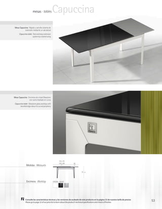 mesas · tables             Capuccina
 Mesa Capuccina · Rápido y sencillo sistema de
            extensión mediante un ala lateral
      Capuccina table · Fast and easy extension
                       system by a lateral wing




Mesa Capuccina · Encimera de cristal Glasstone
                  con canto biselado en curva
 Capuccina table · Glasstone glass worktop with
       bevelled edge about its curved periphery




                                                          110 x 70
                                                          130 x 80     45
               Medidas · Measures                            cm        cm




                                                                                 75   cm




               Encimera · Worktop                 CRISTAL · GLASS




              Consulte las características técnicas y las versiones de acabado de este producto en la página 32 de nuestra tarifa de precios
              Please go to page 32 of our price list to learn about the product’s technical specifications and choice of finishes
                                                                                                                                               53
 