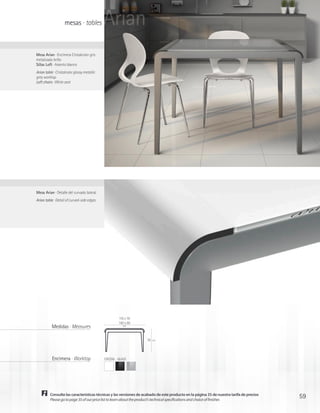 mesas · tables           Arian
Mesa Arian · Encimera Cristalcolor gris
metalizado brillo
Sillas Loft · Asiento blanco
Arian table · Cristalcolor glossy metallic
grey worktop
Loft chairs · White seat




Mesa Arian · Detalle del curvado lateral
Arian table · Detail of curved-side edges




                                                       110 x 70
                                                       160 x 80
           Medidas · Measures                             cm




                                                                   76   cm




           Encimera · Worktop                CRISTAL · GLASS




         Consulte las características técnicas y las versiones de acabado de este producto en la página 35 de nuestra tarifa de precios
         Please go to page 35 of our price list to learn about the product’s technical specifications and choice of finishes
                                                                                                                                          59
 