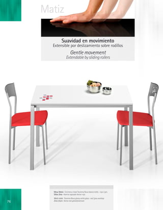 Matiz

                 Suavidad en movimiento
       Extensible por deslizamiento sobre rodillos
                            Gentle movement
                      Extendable by sliding rollers




       Mesa Matiz · Encimera cristal Teorema Novo blanco brillo - rojo / gris
       Sillas Zeta · Asiento tapizado Vector rojo
       Matiz table · Teorema Novo glossy white glass - red / grey worktop
76     Zeta chairs · Vector red upholstered seat
 