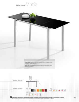 mesas · tables         Matiz




                               Mesa Matiz · Sistema de extensión mediante un ala de cristal del mismo
                               color que la encimera principal
                               Matiz table · Extendable by pulling out the glass wing which shares colour
                               with the main worktop




                                          90 x 55
                                         100 x 60
                                         115 x 65
                                         120 x 70             45
 Medidas · Measures                         cm                cm




                                                                     75   cm




 Encimera · Worktop             CRISTAL · GLASS                                                    FACET



                                TEOREMA NOVO




Consulte las características técnicas y las versiones de acabado de este producto en la página 48 de nuestra tarifa de precios
Please go to page 48 of our price list to learn about the product’s technical specifications and choice of finishes
                                                                                                                                 79
 