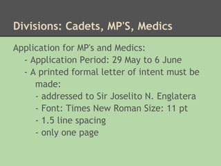 Divisions: Cadets, MP'S, Medics
Application for MP's and Medics:
  - Application Period: 29 May to 6 June
  - A printed formal letter of intent must be
     made:
     - addressed to Sir Joselito N. Englatera
     - Font: Times New Roman Size: 11 pt
     - 1.5 line spacing
     - only one page
 