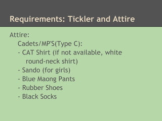 Requirements: Tickler and Attire
Attire:
   Cadets/MP'S(Type C):
   - CAT Shirt (if not available, white
      round-neck shirt)
   - Sando (for girls)
   - Blue Maong Pants
   - Rubber Shoes
   - Black Socks
 
 