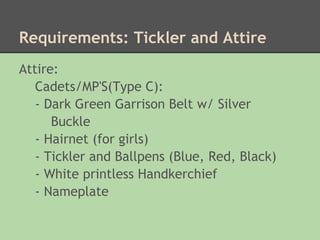 Requirements: Tickler and Attire
Attire:
   Cadets/MP'S(Type C):
   - Dark Green Garrison Belt w/ Silver
      Buckle
   - Hairnet (for girls)
   - Tickler and Ballpens (Blue, Red, Black)
   - White printless Handkerchief
   - Nameplate
 
