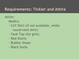 Requirements: Tickler and Attire
Attire:
   Medics:
   - CAT Shirt (if not available, white
      round-neck shirt)
   - Tank Top (for girls)
   - Red Shorts
   - Rubber Shoes
   - Black Socks
 
 