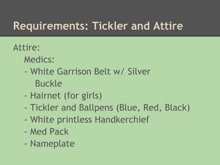 Requirements: Tickler and Attire
Attire:
   Medics:
   - White Garrison Belt w/ Silver
      Buckle
   - Hairnet (for girls)
   - Tickler and Ballpens (Blue, Red, Black)
   - White printless Handkerchief
   - Med Pack
   - Nameplate
 