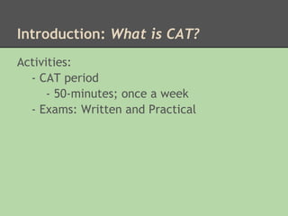 Introduction: What is CAT?
Activities:
  - CAT period
      - 50-minutes; once a week
  - Exams: Written and Practical

 
 