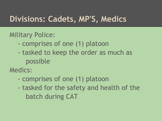 Divisions: Cadets, MP'S, Medics
Military Police:
   - comprises of one (1) platoon
   - tasked to keep the order as much as
      possible
Medics:
   - comprises of one (1) platoon
   - tasked for the safety and health of the
      batch during CAT
 