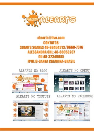 www.alearts.blogspot.com
alearts@live.com
CONTATOS:
SUANYS SOARES 48-88464313
SUANYS SOARES 48-9
48-88464313 /9668-7376
ALESSANDRA OHL: 48-88053207
OU 48-32349685
FPOLIS-SANTA CATARINA-BRASIL
ALEARTS NO BLOG

ALEARTS NO ORKUT

ALEARTS NO YOUTUBE

ALEARTS NO FACEBOOK

 