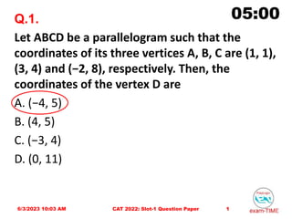 Q.1.
Let ABCD be a parallelogram such that the
coordinates of its three vertices A, B, C are (1, 1),
(3, 4) and (−2, 8), respectively. Then, the
coordinates of the vertex D are
A. (−4, 5)
B. (4, 5)
C. (−3, 4)
D. (0, 11)
6/3/2023 10:03 AM 1
CAT 2022: Slot-1 Question Paper
 