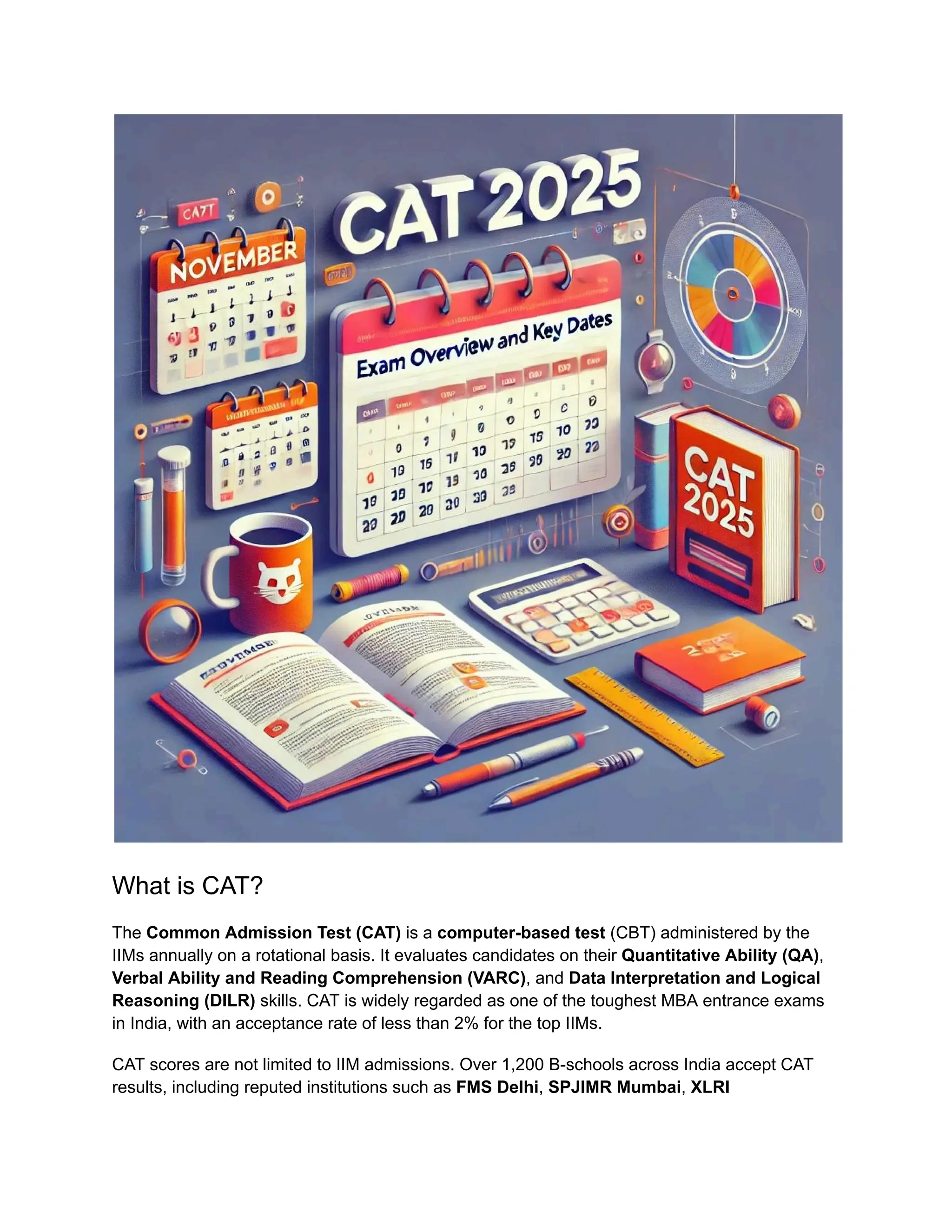 What is CAT?
The Common Admission Test (CAT) is a computer-based test (CBT) administered by the
IIMs annually on a rotational basis. It evaluates candidates on their Quantitative Ability (QA),
Verbal Ability and Reading Comprehension (VARC), and Data Interpretation and Logical
Reasoning (DILR) skills. CAT is widely regarded as one of the toughest MBA entrance exams
in India, with an acceptance rate of less than 2% for the top IIMs.
CAT scores are not limited to IIM admissions. Over 1,200 B-schools across India accept CAT
results, including reputed institutions such as FMS Delhi, SPJIMR Mumbai, XLRI
 