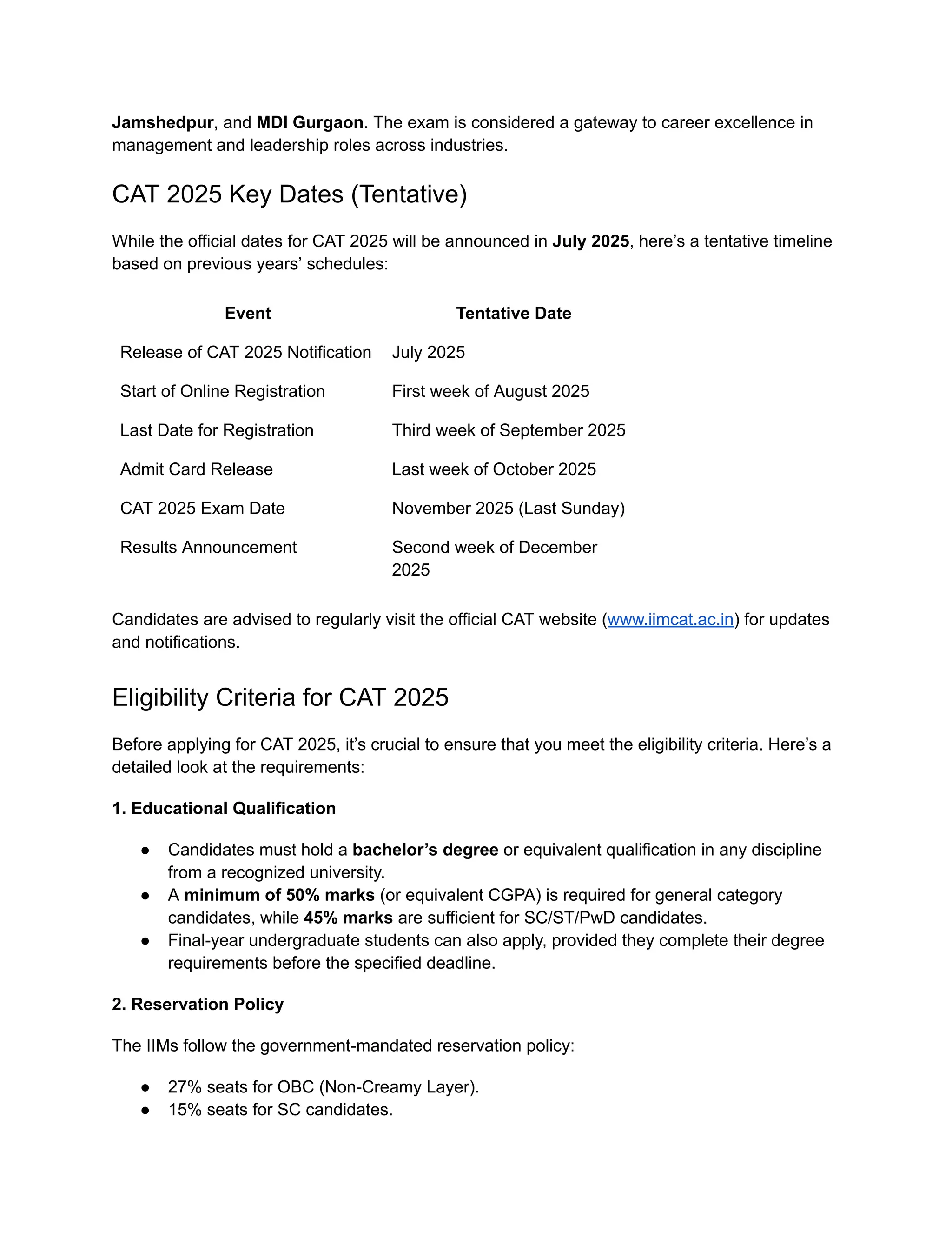 Jamshedpur, and MDI Gurgaon. The exam is considered a gateway to career excellence in
management and leadership roles across industries.
CAT 2025 Key Dates (Tentative)
While the official dates for CAT 2025 will be announced in July 2025, here’s a tentative timeline
based on previous years’ schedules:
Event Tentative Date
Release of CAT 2025 Notification July 2025
Start of Online Registration First week of August 2025
Last Date for Registration Third week of September 2025
Admit Card Release Last week of October 2025
CAT 2025 Exam Date November 2025 (Last Sunday)
Results Announcement Second week of December
2025
Candidates are advised to regularly visit the official CAT website (www.iimcat.ac.in) for updates
and notifications.
Eligibility Criteria for CAT 2025
Before applying for CAT 2025, it’s crucial to ensure that you meet the eligibility criteria. Here’s a
detailed look at the requirements:
1. Educational Qualification
● Candidates must hold a bachelor’s degree or equivalent qualification in any discipline
from a recognized university.
● A minimum of 50% marks (or equivalent CGPA) is required for general category
candidates, while 45% marks are sufficient for SC/ST/PwD candidates.
● Final-year undergraduate students can also apply, provided they complete their degree
requirements before the specified deadline.
2. Reservation Policy
The IIMs follow the government-mandated reservation policy:
● 27% seats for OBC (Non-Creamy Layer).
● 15% seats for SC candidates.
 