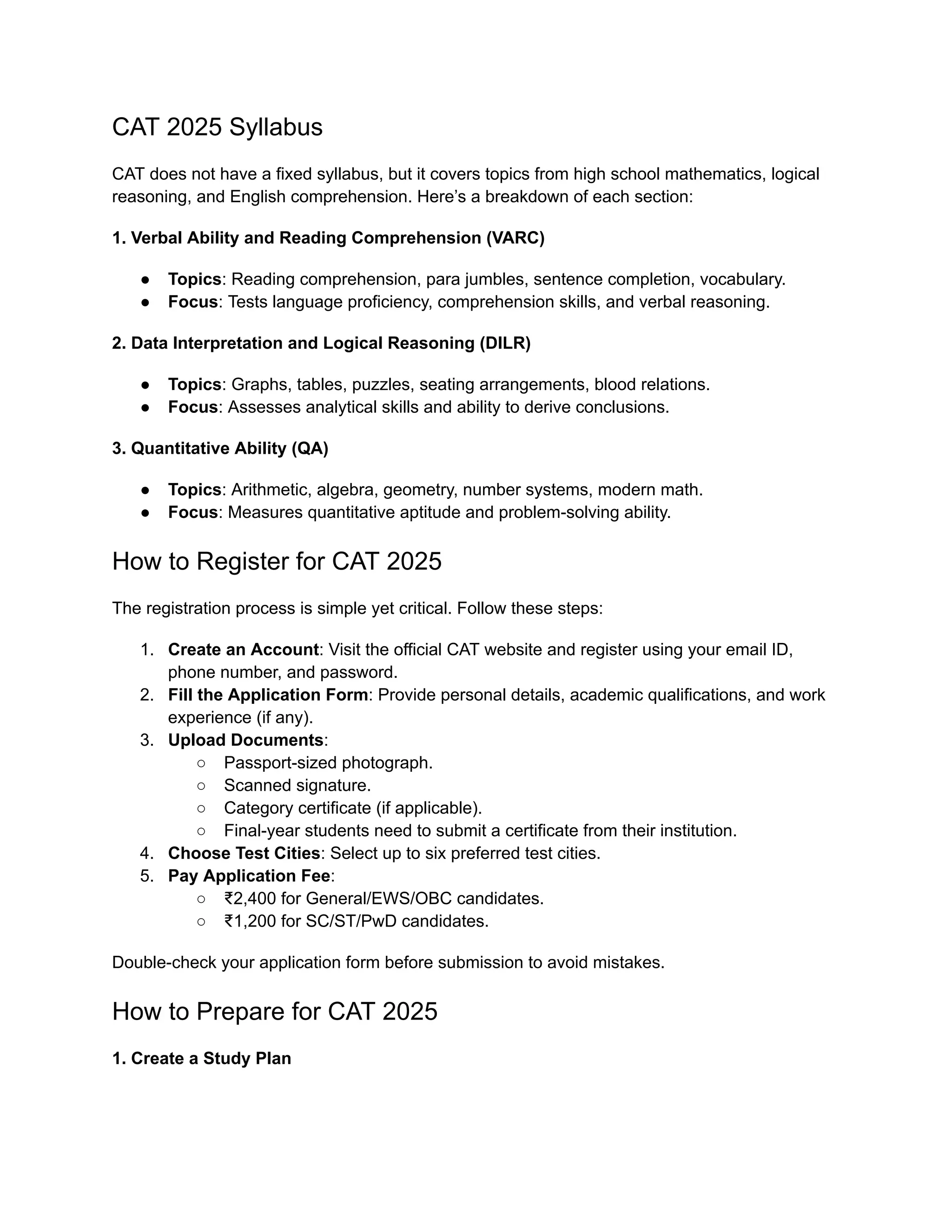CAT 2025 Syllabus
CAT does not have a fixed syllabus, but it covers topics from high school mathematics, logical
reasoning, and English comprehension. Here’s a breakdown of each section:
1. Verbal Ability and Reading Comprehension (VARC)
● Topics: Reading comprehension, para jumbles, sentence completion, vocabulary.
● Focus: Tests language proficiency, comprehension skills, and verbal reasoning.
2. Data Interpretation and Logical Reasoning (DILR)
● Topics: Graphs, tables, puzzles, seating arrangements, blood relations.
● Focus: Assesses analytical skills and ability to derive conclusions.
3. Quantitative Ability (QA)
● Topics: Arithmetic, algebra, geometry, number systems, modern math.
● Focus: Measures quantitative aptitude and problem-solving ability.
How to Register for CAT 2025
The registration process is simple yet critical. Follow these steps:
1. Create an Account: Visit the official CAT website and register using your email ID,
phone number, and password.
2. Fill the Application Form: Provide personal details, academic qualifications, and work
experience (if any).
3. Upload Documents:
○ Passport-sized photograph.
○ Scanned signature.
○ Category certificate (if applicable).
○ Final-year students need to submit a certificate from their institution.
4. Choose Test Cities: Select up to six preferred test cities.
5. Pay Application Fee:
○ ₹2,400 for General/EWS/OBC candidates.
○ ₹1,200 for SC/ST/PwD candidates.
Double-check your application form before submission to avoid mistakes.
How to Prepare for CAT 2025
1. Create a Study Plan
 