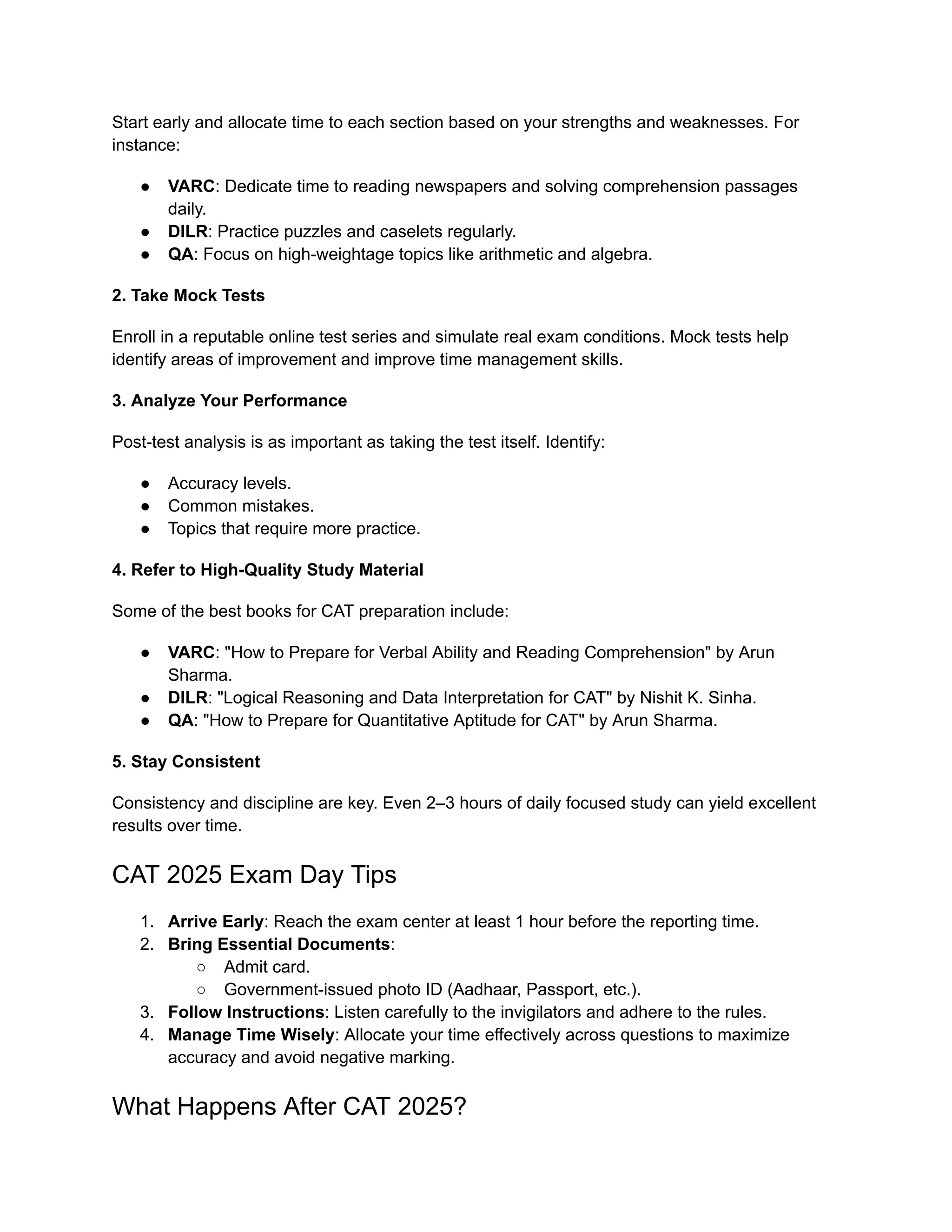 Start early and allocate time to each section based on your strengths and weaknesses. For
instance:
● VARC: Dedicate time to reading newspapers and solving comprehension passages
daily.
● DILR: Practice puzzles and caselets regularly.
● QA: Focus on high-weightage topics like arithmetic and algebra.
2. Take Mock Tests
Enroll in a reputable online test series and simulate real exam conditions. Mock tests help
identify areas of improvement and improve time management skills.
3. Analyze Your Performance
Post-test analysis is as important as taking the test itself. Identify:
● Accuracy levels.
● Common mistakes.
● Topics that require more practice.
4. Refer to High-Quality Study Material
Some of the best books for CAT preparation include:
● VARC: "How to Prepare for Verbal Ability and Reading Comprehension" by Arun
Sharma.
● DILR: "Logical Reasoning and Data Interpretation for CAT" by Nishit K. Sinha.
● QA: "How to Prepare for Quantitative Aptitude for CAT" by Arun Sharma.
5. Stay Consistent
Consistency and discipline are key. Even 2–3 hours of daily focused study can yield excellent
results over time.
CAT 2025 Exam Day Tips
1. Arrive Early: Reach the exam center at least 1 hour before the reporting time.
2. Bring Essential Documents:
○ Admit card.
○ Government-issued photo ID (Aadhaar, Passport, etc.).
3. Follow Instructions: Listen carefully to the invigilators and adhere to the rules.
4. Manage Time Wisely: Allocate your time effectively across questions to maximize
accuracy and avoid negative marking.
What Happens After CAT 2025?
 