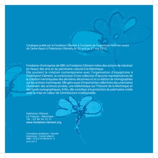 Catalogue publié par la Fondation Clément à l’occasion de l’exposition féminité vivace
de Carine Hayot à l’Habitation Clément du 20 avril au 27 mai 2012.




Fondation d’entreprise de GBH, la Fondation Clément mène des actions de mécénat
en faveur des arts et du patrimoine culturel à la Martinique.
Elle soutient la création contemporaine avec l’organisation d’expositions à
l’Habitation Clément, la constitution d’une collection d’œuvres représentatives de
la création martiniquaise des dernières décennies et la co-édition de monographies
sur les artistes martiniquais. Elle gère aussi d’importantes collections documentaires
réunissant des archives privées, une bibliothèque sur l’histoire de la Martinique et
des fonds iconographiques. Enfin, elle contribue à la protection du patrimoine créole
avec la mise en valeur de l’architecture traditionnelle.




Habitation Clément
Le François - Martinique
Tél. : 05 96 54 75 51
www.fondation-clement.org



Conception graphique : Hexode
Impression : Caraïb ediprint
ISBN : 978-2-919649-01-3
avril 2012
 