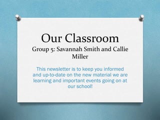 Our Classroom
Group 5: Savannah Smith and Callie
Miller
This newsletter is to keep you informed
and up-to-date on the new material we are
learning and important events going on at
our school!
 