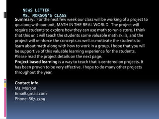 News LetterMs. Morson’sclass Summary:  For the next few week our class will be working of a project to go along with our unit, MATH IN THE REAL WORLD. The project will require students to explore how they can use math to run a store. I think that this unit will teach the students some valuable math skills, and the project will reinforce the concepts as well as motivate the students to learn about math along with how to work in a group. I hope that you will be supportive of this valuable learning experience for the students.  Please read the project details on the next page.   Project based learning is a way to teach that is centered on projects. It has been proven to be very effective. I hope to do many other projects throughout the year. Contact Info Ms. Morson Emaill.gmail.com  Phone: 867-5309 