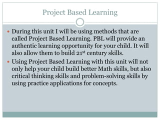 Project Based LearningDuring this unit I will be using methods that are called Project Based Learning. PBL will provide an authentic learning opportunity for your child. It will also allow them to build 21st century skills.Using Project Based Learning with this unit will not only help your child build better Math skills, but also critical thinking skills and problem-solving skills by using practice applications for concepts. 