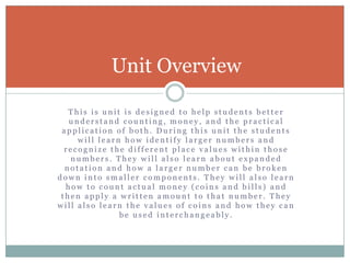 This is unit is designed to help students better understand counting, money, and the practical application of both. During this unit the students will learn how identify larger numbers and recognize the different place values within those numbers. They will also learn about expanded notation and how a larger number can be broken down into smaller components. They will also learn how to count actual money (coins and bills) and then apply a written amount to that number. They will also learn the values of coins and how they can be used interchangeably. Unit Overview