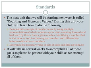 StandardsThe next unit that we will be starting next week is called “Counting and Monetary Values.” During this unit your child will learn how to do the following:Demonstrate concepts of number sense by using multiple representations of whole numbers up to 1000, counting forward and backward by threes from a given number, identifying a number that is 100 more or 100 less than a given number, and differentiate between odd and even numbers.Determine the monetary value of sets of coins and bills up to $2.00It will take us several weeks to accomplish all of these goals so please be patient with your child as we attempt all of them.