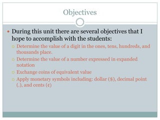 ObjectivesDuring this unit there are several objectives that I hope to accomplish with the students:Determine the value of a digit in the ones, tens, hundreds, and thousands place.Determine the value of a number expressed in expanded notationExchange coins of equivalent valueApply monetary symbols including: dollar ($), decimal point (.), and cents (¢)