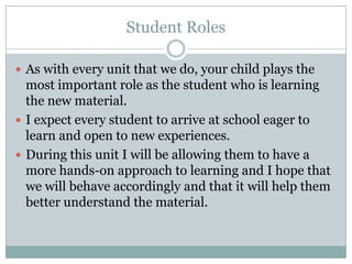 Student RolesAs with every unit that we do, your child plays the most important role as the student who is learning the new material.I expect every student to arrive at school eager to learn and open to new experiences. During this unit I will be allowing them to have a more hands-on approach to learning and I hope that we will behave accordingly and that it will help them better understand the material.
