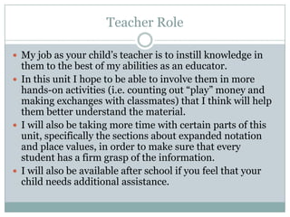 Teacher RoleMy job as your child’s teacher is to instill knowledge in them to the best of my abilities as an educator.In this unit I hope to be able to involve them in more hands-on activities (i.e. counting out “play” money and making exchanges with classmates) that I think will help them better understand the material.I will also be taking more time with certain parts of this unit, specifically the sections about expanded notation and place values, in order to make sure that every student has a firm grasp of the information.I will also be available after school if you feel that your child needs additional assistance.