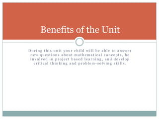During this unit your child will be able to answer new questions about mathematical concepts, be involved in project based learning, and develop critical thinking and problem-solving skills.Benefits of the Unit