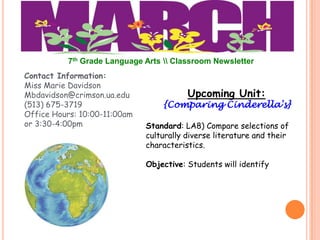 7th Grade Language Arts  Classroom Newsletter
Contact Information:
Miss Marie Davidson
Mbdavidson@crimson.ua.edu                Upcoming Unit:
(513) 675-3719                    {Comparing Cinderella's}
Office Hours: 10:00-11:00am
or 3:30-4:00pm                Standard: LA8) Compare selections of
                              culturally diverse literature and their
                              characteristics.

                              Objective: Students will identify
 