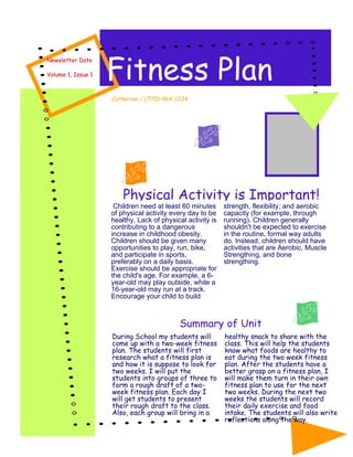 Fitness Plan
Newsletter Date

Volume 1, Issue 1



                    Catherine / (770)-464-1234




                        Physical Activity is Important!
                     Children need at least 60 minutes      strength, flexibility, and aerobic
                    of physical activity every day to be    capacity (for example, through
                    healthy. Lack of physical activity is   running). Children generally
                    contributing to a dangerous             shouldn't be expected to exercise
                    increase in childhood obesity.          in the routine, formal way adults
                    Children should be given many           do. Instead, children should have
                    opportunities to play, run, bike,       activities that are Aerobic, Muscle
                    and participate in sports,              Strengthing, and bone
                    preferably on a daily basis.            strengthing.
                    Exercise should be appropriate for
                    the child's age. For example, a 6-
                    year-old may play outside, while a
                    16-year-old may run at a track.
                    Encourage your child to build



                                           Summary of Unit
                    During School my students will          healthy snack to share with the
                    come up with a two-week fitness         class. This will help the students
                    plan. The students will first           know what foods are healthy to
                    research what a fitness plan is         eat during the two week fitness
                    and how it is suppose to look for       plan. After the students have a
                    two weeks. I will put the               better grasp on a fitness plan, I
                    students into groups of three to        will make them turn in their own
                    form a rough draft of a two-            fitness plan to use for the next
                    week fitness plan. Each day I           two weeks. During the next two
                    will get students to present            weeks the students will record
                    their rough draft to the class.         their daily exercise and food
                    Also, each group will bring in a        intake. The students will also write
                                                            reflections along the way.
 