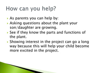  As parents you can help by:
 Asking questions about the plant your
son/daughter are growing.
 See if they know the parts and functions of
the plant.
 Showing interest in the project can go a long
way because this will help your child become
more excited in the project.
 