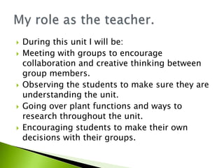  During this unit I will be:
 Meeting with groups to encourage
collaboration and creative thinking between
group members.
 Observing the students to make sure they are
understanding the unit.
 Going over plant functions and ways to
research throughout the unit.
 Encouraging students to make their own
decisions with their groups.
 