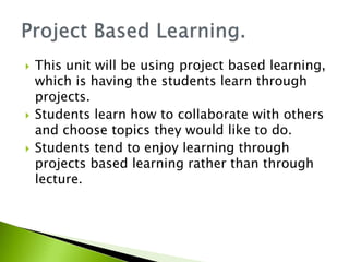  This unit will be using project based learning,
which is having the students learn through
projects.
 Students learn how to collaborate with others
and choose topics they would like to do.
 Students tend to enjoy learning through
projects based learning rather than through
lecture.
 