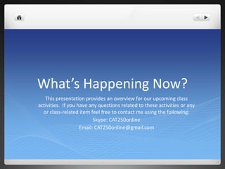 What’s Happening Now? This presentation provides an overview for our upcoming class activities.  If you have any questions related to these activities or any or class-related item feel free to contact me using the following: Skype: CAT250online Email: CAT250online@gmail.com 